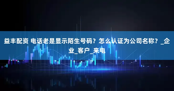 益丰配资 电话老是显示陌生号码？怎么认证为公司名称？_企业_客户_来电