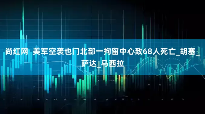 尚红网  美军空袭也门北部一拘留中心致68人死亡_胡塞_萨达_马西拉
