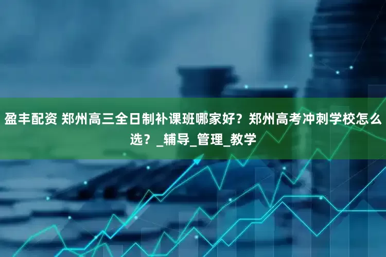 盈丰配资 郑州高三全日制补课班哪家好？郑州高考冲刺学校怎么选？_辅导_管理_教学