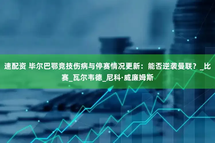 速配资 毕尔巴鄂竞技伤病与停赛情况更新：能否逆袭曼联？_比赛_瓦尔韦德_尼科·威廉姆斯