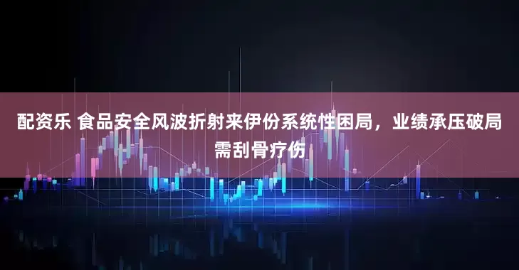 配资乐 食品安全风波折射来伊份系统性困局，业绩承压破局需刮骨疗伤