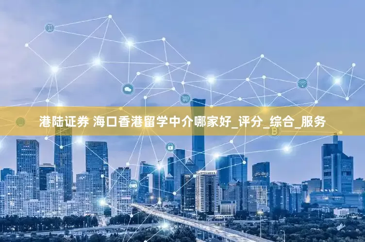 港陆证券 海口香港留学中介哪家好_评分_综合_服务