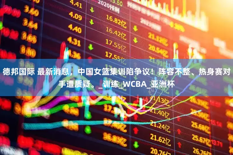 德邦国际 最新消息，中国女篮集训陷争议！阵容不整、热身赛对手遭质疑。_训练_WCBA_亚洲杯