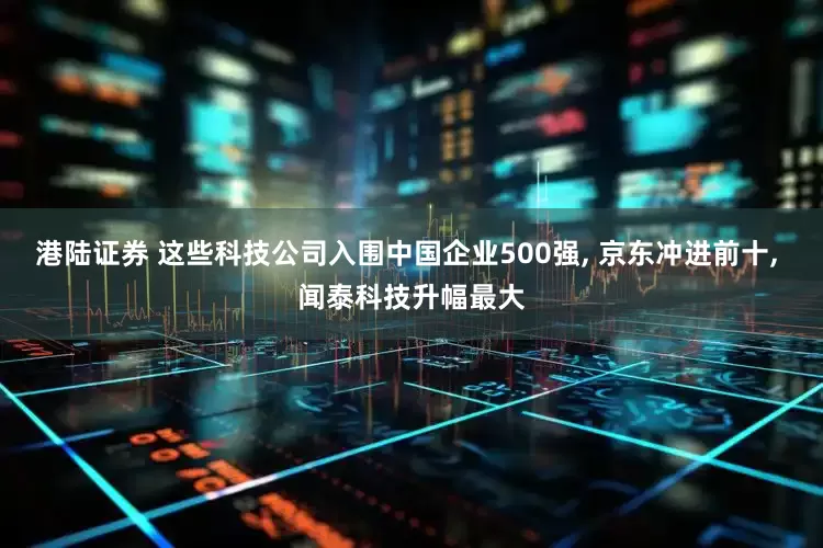 港陆证券 这些科技公司入围中国企业500强, 京东冲进前十, 闻泰科技升幅最大