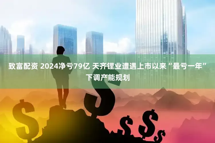 致富配资 2024净亏79亿 天齐锂业遭遇上市以来“最亏一年”下调产能规划