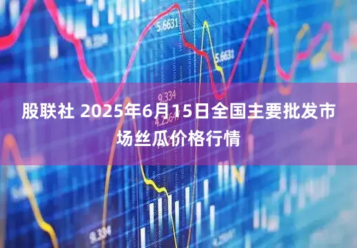 股联社 2025年6月15日全国主要批发市场丝瓜价格行情