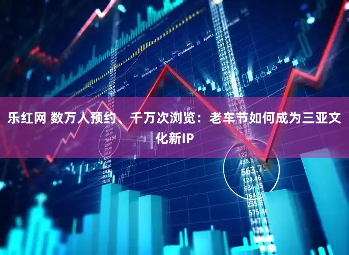 乐红网 数万人预约、千万次浏览：老车节如何成为三亚文化新IP